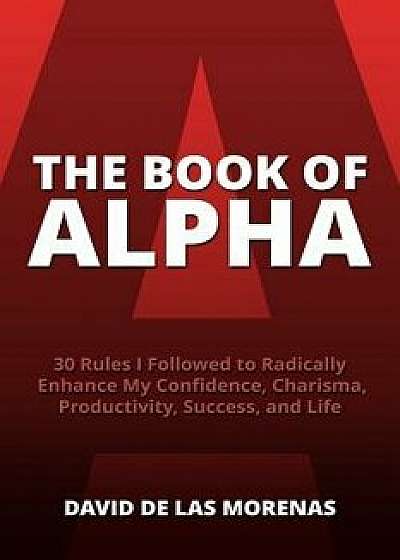 The Book of Alpha: 30 Rules I Followed to Radically Enhance My Confidence, Charisma, Productivity, Success, and Life, Paperback/David De Las Morenas
