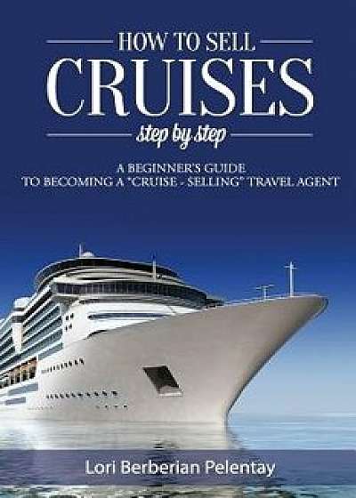 How to Sell Cruises Step-By-Step: A Beginner's Guide to Becoming a Cruise-Selling Travel Agent, Paperback/Lori Berberian Pelentay