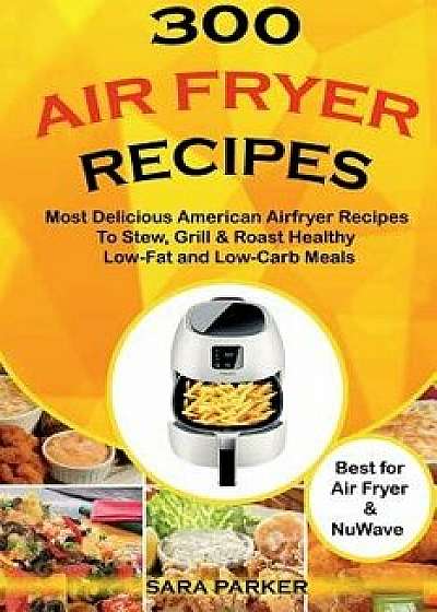 300 Air Fryer Recipes: Most Delicious American Airfryer Recipes to Stew, Grill & Roast Healthy Low-Fat and Low-Carb Meals, Paperback/MS Sara Parker