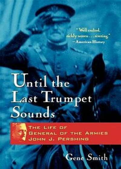 Until the Last Trumpet Sounds: The Life of General of the Armies John J. Pershing, Paperback/Gene Smith