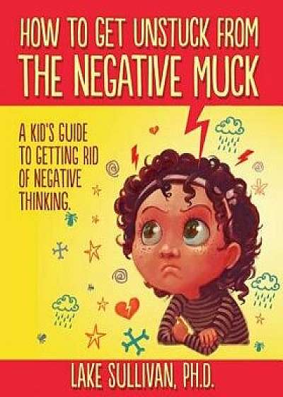 How to Get Unstuck from the Negative Muck: A Kid's Guide to Getting Rid of Negative Thinking, Paperback/Lake Sullivan Ph. D.