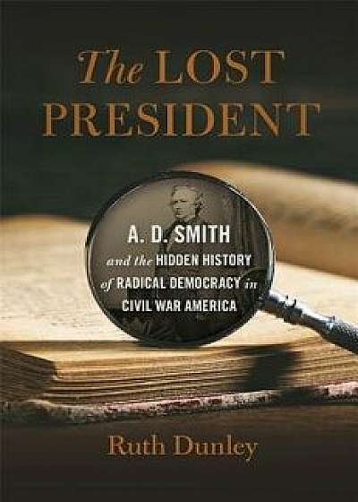 The Lost President: A. D. Smith and the Hidden History of Radical Democracy in Civil War America, Hardcover/Ruth Dunley