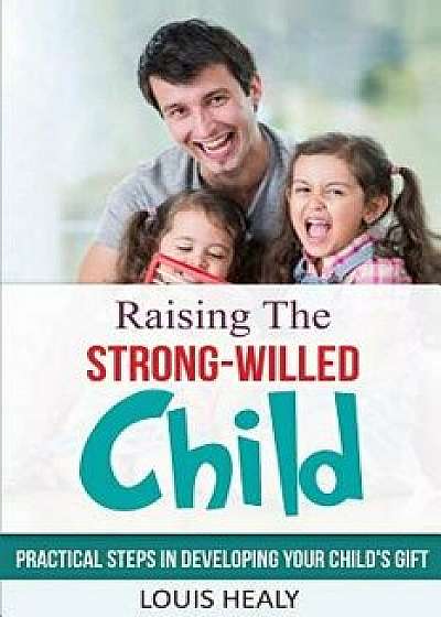 Raising the Strong-Willed Child: Practical Steps in Developing Your Child's Gift, Paperback/Louis Healy