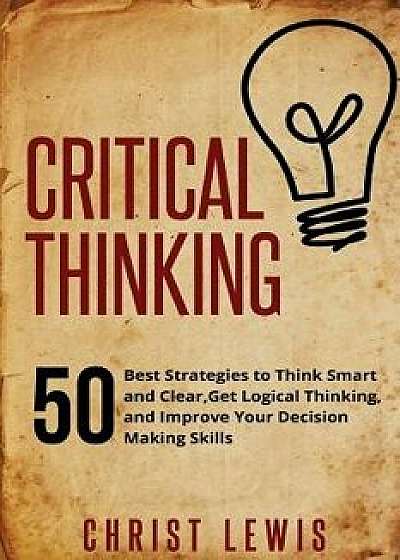 Critical Thinking: 50 Best Strategies to Think Smart and Clear, Get Logical Thinking, and Improve Your Decision Making Skills, Paperback/Christ Lewis