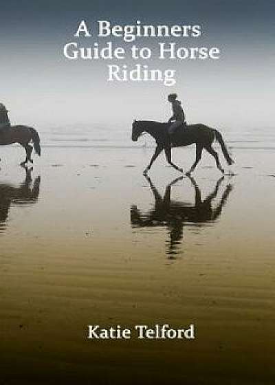 A Beginners Guide to Horse Riding: The Horse Rider's Handbook/Katie Telford