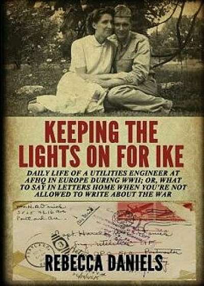 Keeping the Lights on for Ike: Daily Life of a Utilities Engineer at Afhq in Europe During Wwii; Or, What to Say in Letters Home When You're Not Allo, Paperback/Rebecca Daniels