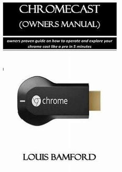 Chromecast (Owners Manual): Owners Proven Guide on How to Operate and Explore Your Chrome Cast Like a Pro in 5 Minutes, Paperback/Louis Bamford