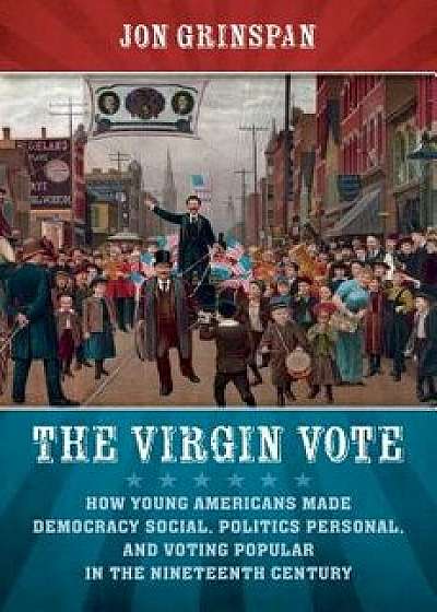 The Virgin Vote: How Young Americans Made Democracy Social, Politics Personal, and Voting Popular in the Nineteenth Century, Hardcover/Jon Grinspan