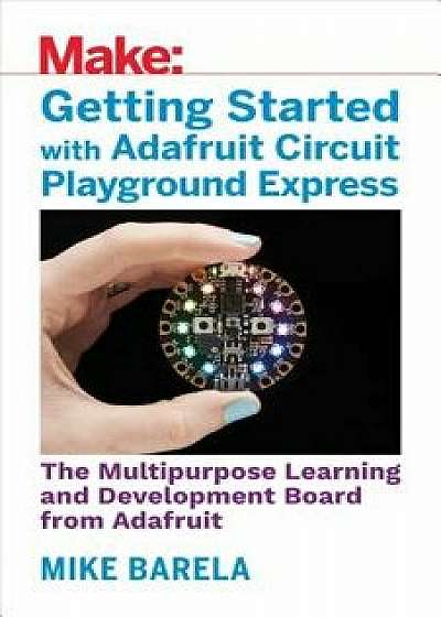 Getting Started with Adafruit Circuit Playground Express: The Multipurpose Learning and Development Board with Built-In Leds, Sensors, and Acceleromet, Paperback/Mike Barela
