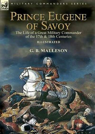 Prince Eugene of Savoy: the Life of a Great Military Commander of the 17th & 18th Centuries, Hardcover/G. B. Malleson