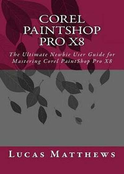 Corel Paintshop Pro X8: The Ultimate Newbie User Guide to Master Corel Paintshop Pro X8, Paperback/Lucas Matthews