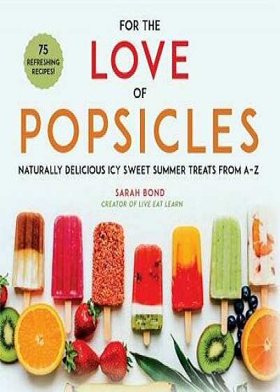 For the Love of Popsicles: Naturally Delicious Icy Sweet Summer Treats from A-Z, Hardcover/Sarah Bond