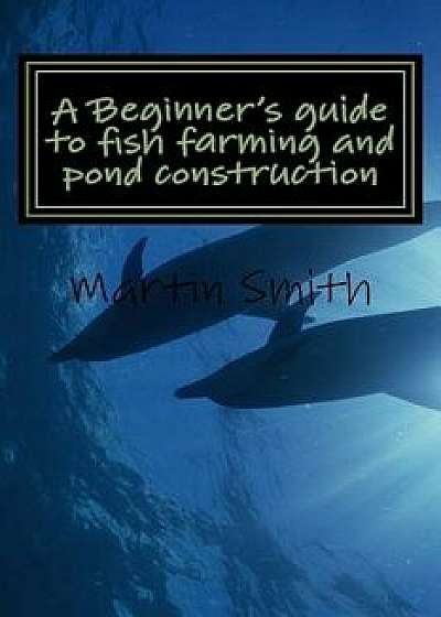 A Beginner's Guide to Fish Farming and Pond Construction, Paperback/Martin Smith