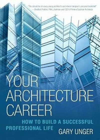 Your Architecture Career: How to Build a Successful Professional Life, Hardcover/Gary Unger