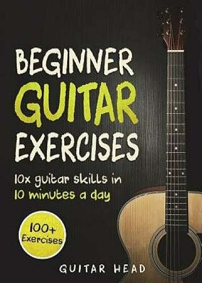 Guitar Exercises for Beginners: 10x Guitar Skills in 10 Minutes a Day: An Arsenal of 100+ Exercises for Beginners, Paperback/Guitar Head