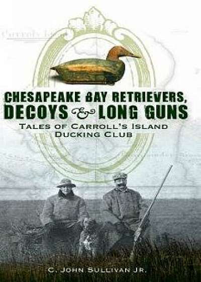 Chesapeake Bay Retrievers, Decoys & Long Guns: Tales of Carroll's Island Ducking Club, Hardcover/C. John Sullivan Jr