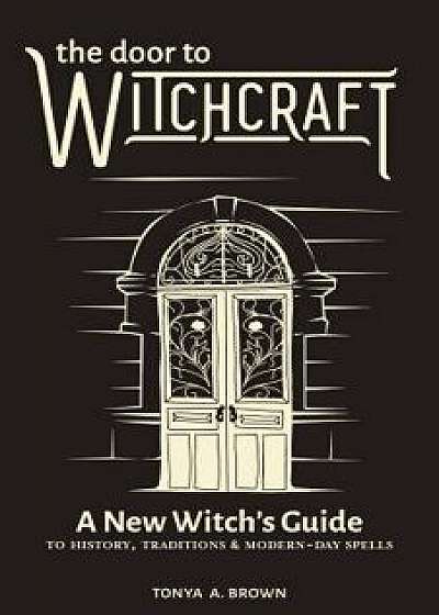 The Door to Witchcraft: A New Witch's Guide to History, Traditions, and Modern-Day Spells, Paperback/Tonya A. Brown