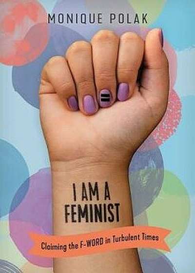 I Am a Feminist: Claiming the F-Word in Turbulent Times, Paperback/Monique Polak