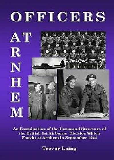 Officers at Arnhem: An Examination of the Command Structure of the British 1st Airborne Division Which Fought at Arnhem in September 1944, Paperback/Trevor Laing