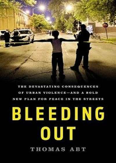 Bleeding Out: The Devastating Consequences of Urban Violence--And a Bold New Plan for Peace in the Streets, Hardcover/Thomas Abt