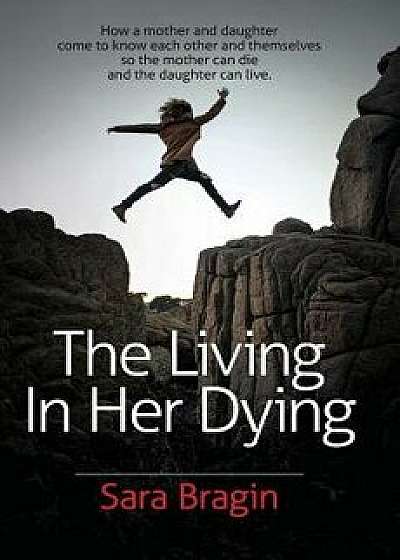 The Living in Her Dying: How a Mother and Daughter Come to Know Each Other and Themselves So the Mother Can Die and the Daughter Can Live., Paperback/Sara Bragin