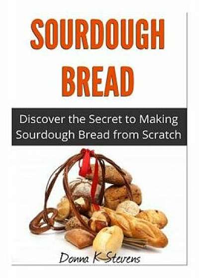 Sourdough Bread: Discover the Secret to Making Sourdough Bread from Scratch, Paperback/Donna K. Stevens