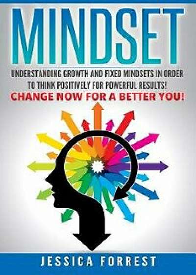 Mindset: Understanding Growth and Fixed Mindsets in Order to Think Positively for Powerful Results! Change Now for a Better You, Paperback/Jessica Forrest