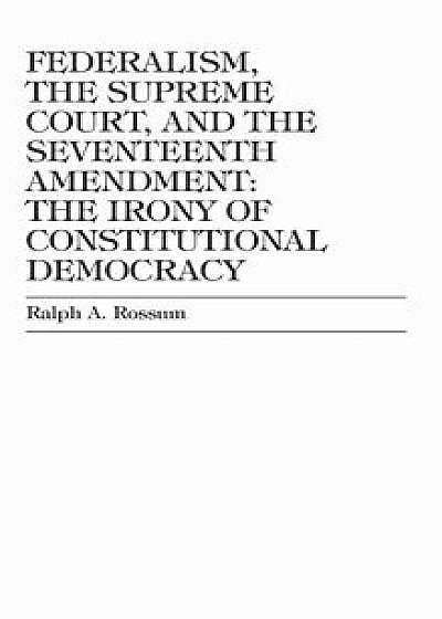 Federalism, the Supreme Court, and the Seventeenth Amendment: The Irony of Constitutional Democracy, Hardcover/Ralph a. Rossum