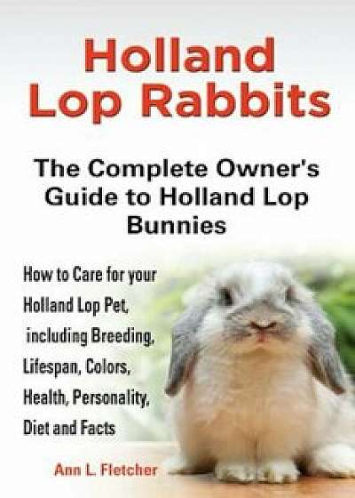 Holland Lop Rabbits: The Complete Owner's Guide to Holland Lop Bu Nnies How to Care for Your Holland Lop Pet, Including Breeding,, Paperback/Ann L. Fletcher
