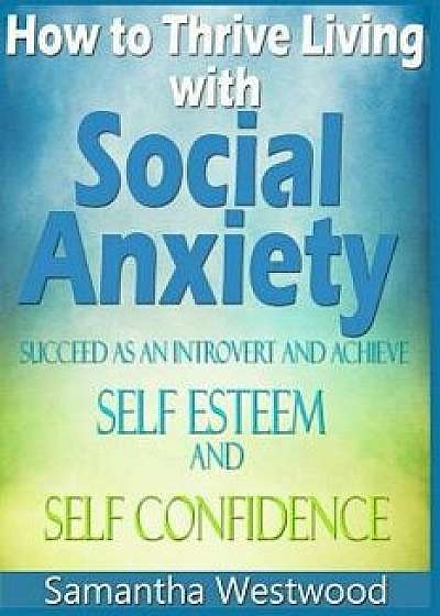 How to Thrive Living with Social Anxiety: Succeed as an Introvert and Achieve Self Esteem, and Self Confidence, Paperback/Samantha Westwood
