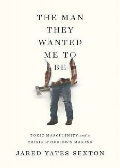 The Man They Wanted Me to Be: Toxic Masculinity and a Crisis of Our Own Making, Hardcover/Jared Yates Sexton