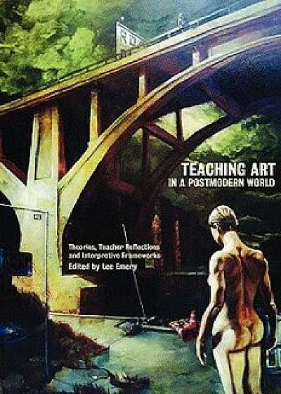 Teaching Art in a Postmodern World: Theories, Teacher Reflections and Interpretive Frameworks, Paperback/Lee Emery