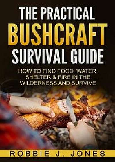 The Practical Bushcraft Survival Guide: How to Find Food, Water, Shelter & Fire in the Wilderness and Survive, Paperback/Robbie J. Jones