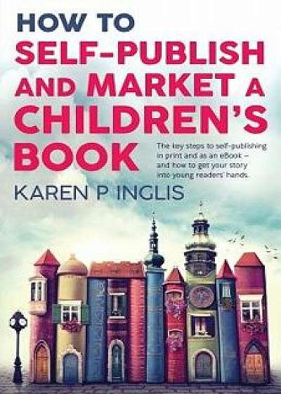 How to Self-publish and Market a Children's Book: The key steps to self-publishing in print and as an eBook and how to get your story into young reade, Paperback/Karen P. Inglis