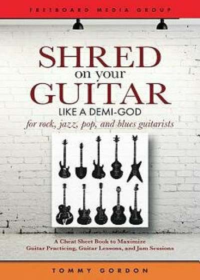 Shred on Your Guitar Like a Demi-God: A Cheat Sheet Book to Maximize Guitar Practicing, Guitar Lessons, and Jam Sessions for Rock, Jazz, Pop, and Blue, Paperback/Tommy Gordon