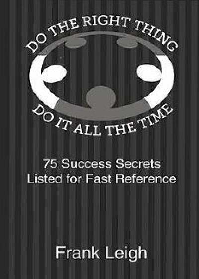 Do the Right Thing, Do it All the Time: 75 Success Secrets Listed for Fast Reference, Paperback/Frank Leigh