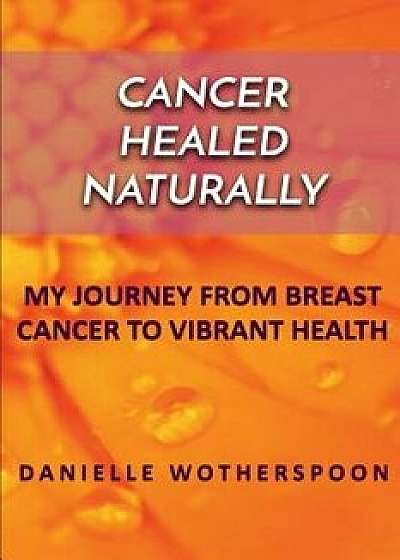 Cancer Healed Naturally: My Journey from Breast Cancer to Vibrant Health, Paperback/Danielle Wotherspoon