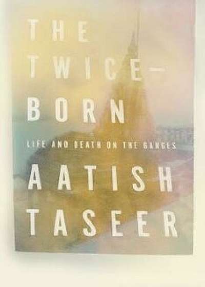 The Twice-Born: Life and Death on the Ganges, Hardcover/Aatish Taseer