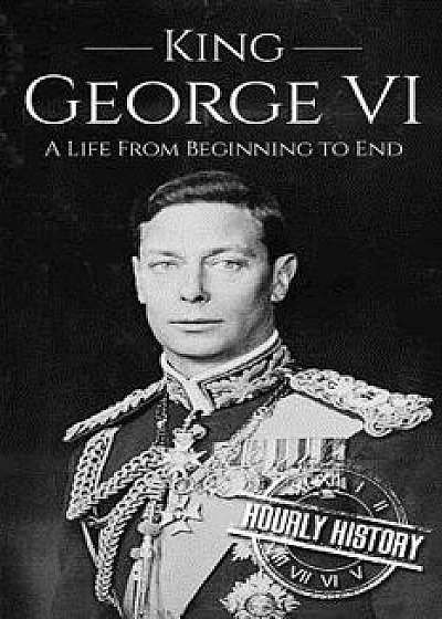 King George VI: A Life from Beginning to End/Hourly History
