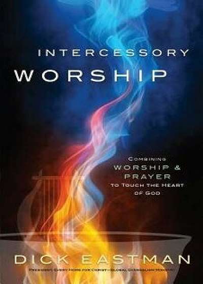 Intercessory Worship: Combining Worship and Prayer to Touch the Heart of God, Paperback/Dick Eastman