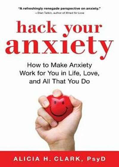 Hack Your Anxiety: How to Make Anxiety Work for You in Life, Love, and All That You Do, Paperback/Alicia H. Clark