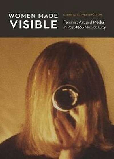 Women Made Visible: Feminist Art and Media in Post-1968 Mexico City, Paperback/Gabriela Aceves Sepulveda