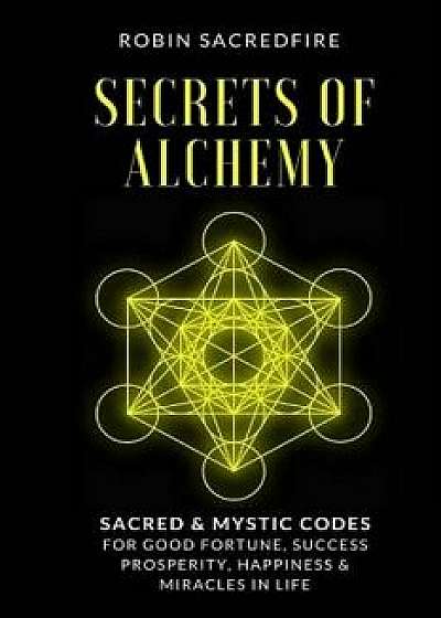 Secrets of Alchemy: Sacred and Mystic Codes for Good Fortune, Success, Prosperity, Happiness and Miracles in Life, Paperback/Robin Sacredfire