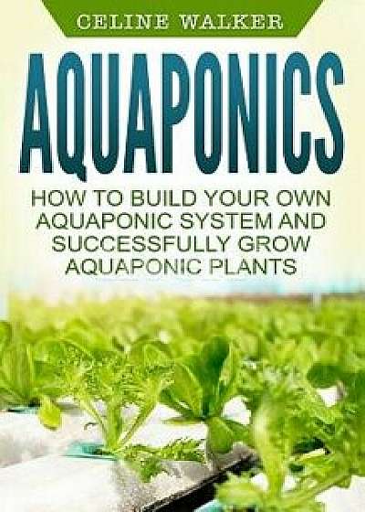 Aquaponics: How to Build Your Own Aquaponic System and Successfully Grow Aquaponic Plants, Paperback/Celine Walker