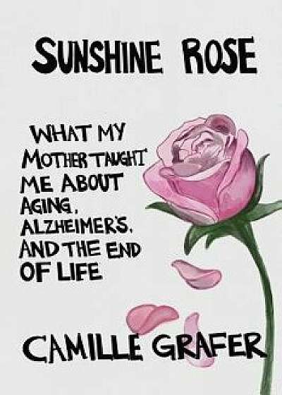 Sunshine Rose: What My Mother Taught Me about Aging, Alzheimer's, and the End of Life, Paperback/Camille Grafer