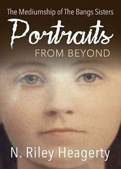 Portraits from Beyond: The Mediumship of the Bangs Sisters, Paperback/N. Riley Heagerty