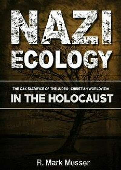 Nazi Ecology: The Oak Sacrifice of the Judeo-Christian Worldview in the Holocaust, Paperback/MR R. Mark Musser