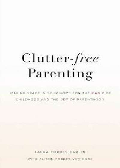 Clutter-Free Parenting: Making Space in Your Home for the Magic of Childhood and the Joy of Parenthood, Paperback/Laura Forbes Carlin