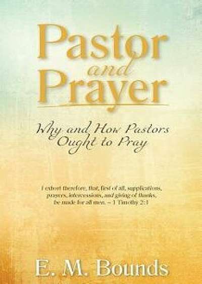 Pastor and Prayer: Why and How Pastors Ought to Pray, Paperback/Edward M. Bounds