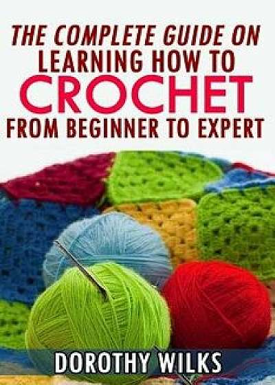 The Complete Guide on Learning How to Crochet from Beginner to Expert, Paperback/Dorothy Wilks